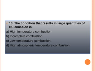  18. The condition that results in large quantities of
HC emission is
a) High temperature combustion
b) Incomplete combustion
c) Low temperature combustion
d) High atmospheric temperature combustion
 