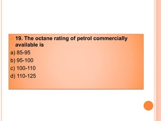  19. The octane rating of petrol commercially
available is
a) 85-95
b) 95-100
c) 100-110
d) 110-125
 