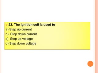  22. The ignition coil is used to
a) Step up current
b) Step down current
c) Step up voltage
d) Step down voltage
 