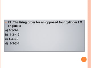  24. The firing order for an opposed four cylinder l.C.
engine is
a) 1-2-3-4
b) 1-3-4-2
c) 1-4-3-2
d) 1-3-2-4
 