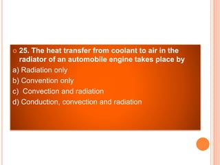  25. The heat transfer from coolant to air in the
radiator of an automobile engine takes place by
a) Radiation only
b) Convention only
c) Convection and radiation
d) Conduction, convection and radiation
 