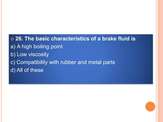  26. The basic characteristics of a brake fluid is
a) A high boiling point
b) Low viscosity
c) Compatibility with rubber and metal parts
d) All of these
 
