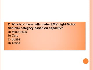  2. Which of these falls under LMV(Light Motor
Vehicle) category based on capacity?
a) Motorbikes
b) Cars
c) Buses
d) Trains
 