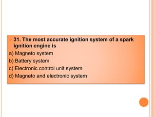  31. The most accurate ignition system of a spark
ignition engine is
a) Magneto system
b) Battery system
c) Electronic control unit system
d) Magneto and electronic system
 
