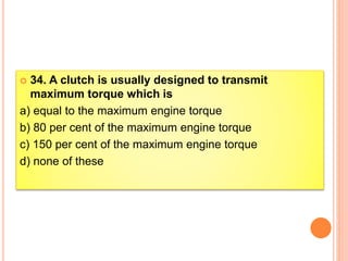  34. A clutch is usually designed to transmit
maximum torque which is
a) equal to the maximum engine torque
b) 80 per cent of the maximum engine torque
c) 150 per cent of the maximum engine torque
d) none of these
 