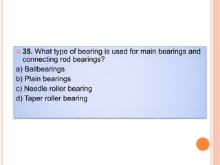  35. What type of bearing is used for main bearings and
connecting rod bearings?
a) Ballbearings
b) Plain bearings
c) Needle roller bearing
d) Taper roller bearing
 