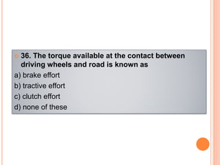  36. The torque available at the contact between
driving wheels and road is known as
a) brake effort
b) tractive effort
c) clutch effort
d) none of these
 