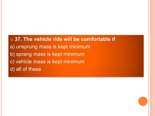  37. The vehicle ride will be comfortable if
a) unsprung mass is kept minimum
b) sprang mass is kept minimum
c) vehicle mass is kept minimum
d) all of these
 