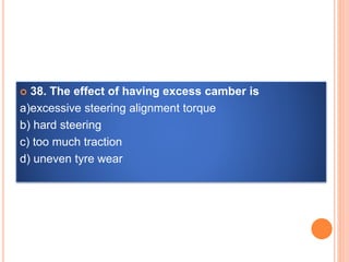  38. The effect of having excess camber is
a)excessive steering alignment torque
b) hard steering
c) too much traction
d) uneven tyre wear
 