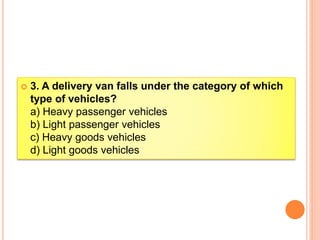  3. A delivery van falls under the category of which
type of vehicles?
a) Heavy passenger vehicles
b) Light passenger vehicles
c) Heavy goods vehicles
d) Light goods vehicles
 