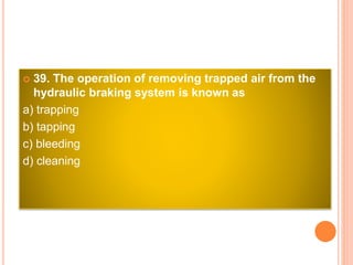 39. The operation of removing trapped air from the
hydraulic braking system is known as
a) trapping
b) tapping
c) bleeding
d) cleaning
 