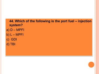 44. Which of the following is the port fuel – injection
system?
a) D – MPFI
b) L – MPFI
c) GDI
d) TBI
 