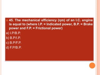  45. The mechanical efficiency (ηm) of an I.C. engine
is equal to (where I.P. = Indicated power, B.P. = Brake
power and F.P. = Frictional power)
a) I.P/B.P.
b) B.P/I.P.
c) B.P/F.P.
d) F.P/B.P.
 