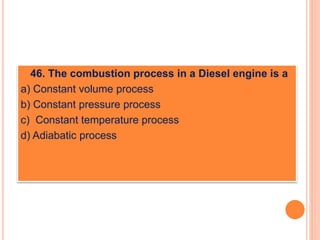  46. The combustion process in a Diesel engine is a
a) Constant volume process
b) Constant pressure process
c) Constant temperature process
d) Adiabatic process
 