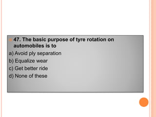  47. The basic purpose of tyre rotation on
automobiles is to
a) Avoid ply separation
b) Equalize wear
c) Get better ride
d) None of these
 