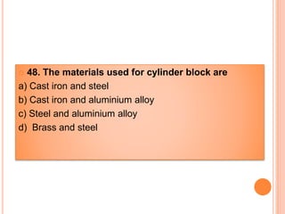  48. The materials used for cylinder block are
a) Cast iron and steel
b) Cast iron and aluminium alloy
c) Steel and aluminium alloy
d) Brass and steel
 