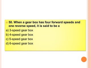  50. When a gear box has four forward speeds and
one reverse speed, it is said to be a
a) 3-speed gear box
b) 4-speed gear box
c) 5-speed gear box
d) 6-speed gear box
 