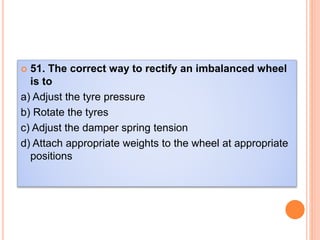  51. The correct way to rectify an imbalanced wheel
is to
a) Adjust the tyre pressure
b) Rotate the tyres
c) Adjust the damper spring tension
d) Attach appropriate weights to the wheel at appropriate
positions
 