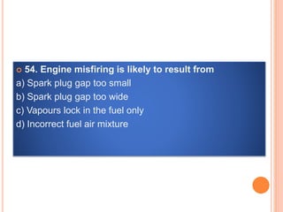  54. Engine misfiring is likely to result from
a) Spark plug gap too small
b) Spark plug gap too wide
c) Vapours lock in the fuel only
d) Incorrect fuel air mixture
 