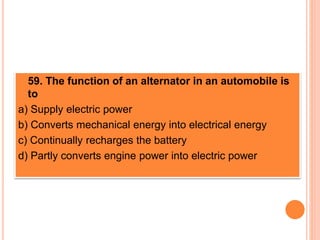  59. The function of an alternator in an automobile is
to
a) Supply electric power
b) Converts mechanical energy into electrical energy
c) Continually recharges the battery
d) Partly converts engine power into electric power
 