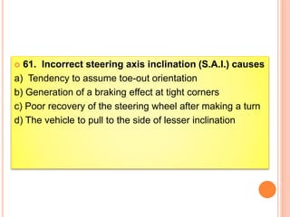  61. Incorrect steering axis inclination (S.A.I.) causes
a) Tendency to assume toe-out orientation
b) Generation of a braking effect at tight corners
c) Poor recovery of the steering wheel after making a turn
d) The vehicle to pull to the side of lesser inclination
 