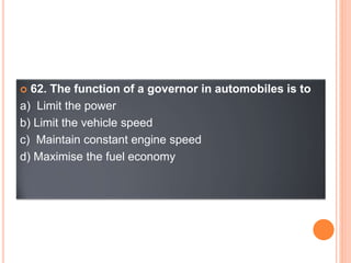  62. The function of a governor in automobiles is to
a) Limit the power
b) Limit the vehicle speed
c) Maintain constant engine speed
d) Maximise the fuel economy
 