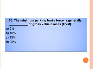  63. The minimum parking brake force is generally
___________ of gross vehicle mass (GVM).
a) 5%
b) 10%
c) 15%
d) 20%
 
