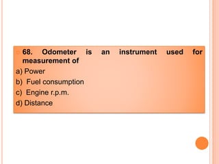  68. Odometer is an instrument used for
measurement of
a) Power
b) Fuel consumption
c) Engine r.p.m.
d) Distance
 