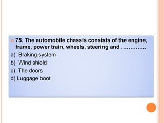  75. The automobile chassis consists of the engine,
frame, power train, wheels, steering and …………..
a) Braking system
b) Wind shield
c) The doors
d) Luggage boot
 