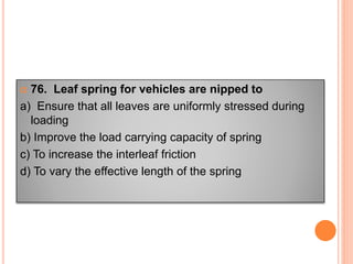  76. Leaf spring for vehicles are nipped to
a) Ensure that all leaves are uniformly stressed during
loading
b) Improve the load carrying capacity of spring
c) To increase the interleaf friction
d) To vary the effective length of the spring
 
