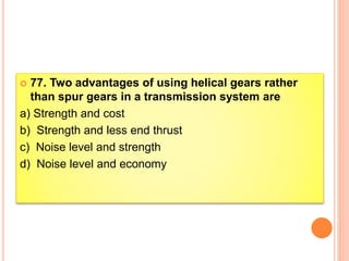  77. Two advantages of using helical gears rather
than spur gears in a transmission system are
a) Strength and cost
b) Strength and less end thrust
c) Noise level and strength
d) Noise level and economy
 