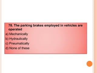  78. The parking brakes employed in vehicles are
operated
a) Mechanically
b) Hydraulically
c) Pneumatically
d) None of these
 