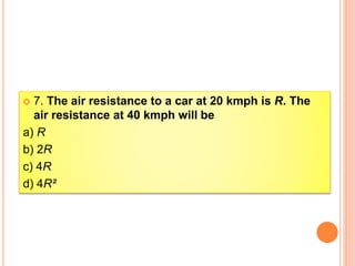  7. The air resistance to a car at 20 kmph is R. The
air resistance at 40 kmph will be
a) R
b) 2R
c) 4R
d) 4R²
 
