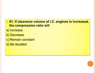  81. If clearance volume of I.C. engines is increased,
the compression ratio will
a) Increase
b) Decrease
c) Remain constant
d) Be doubled
 
