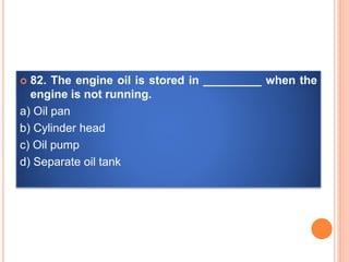  82. The engine oil is stored in _________ when the
engine is not running.
a) Oil pan
b) Cylinder head
c) Oil pump
d) Separate oil tank
 
