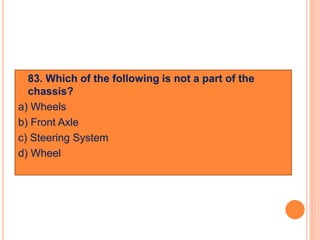  83. Which of the following is not a part of the
chassis?
a) Wheels
b) Front Axle
c) Steering System
d) Wheel
 