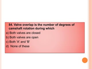  84. Valve overlap is the number of degrees of
camshaft rotation during which
a) Both valves are closed
b) Both valves are open
c) Both 'A' and 'B'
d) None of these
 