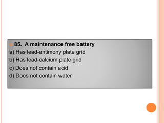  85. A maintenance free battery
a) Has lead-antimony plate grid
b) Has lead-calcium plate grid
c) Does not contain acid
d) Does not contain water
 