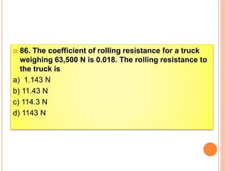  86. The coefficient of rolling resistance for a truck
weighing 63,500 N is 0.018. The rolling resistance to
the truck is
a) 1.143 N
b) 11.43 N
c) 114.3 N
d) 1143 N
 