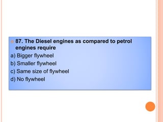  87. The Diesel engines as compared to petrol
engines require
a) Bigger flywheel
b) Smaller flywheel
c) Same size of flywheel
d) No flywheel
 