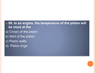  88. In an engine, the temperature of the piston will
be more at the
a) Crown of the piston
b) Skirt of the piston
c) Piston walls
d) Piston rings
 