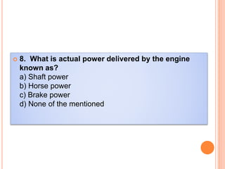  8. What is actual power delivered by the engine
known as?
a) Shaft power
b) Horse power
c) Brake power
d) None of the mentioned
 