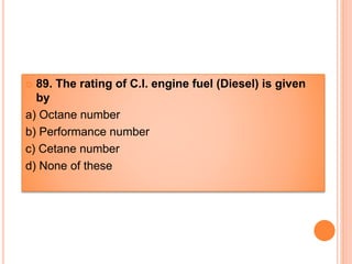  89. The rating of C.I. engine fuel (Diesel) is given
by
a) Octane number
b) Performance number
c) Cetane number
d) None of these
 
