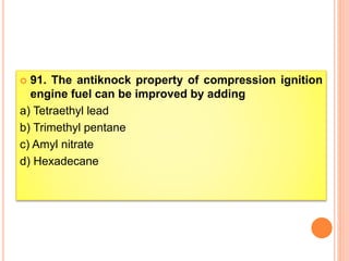  91. The antiknock property of compression ignition
engine fuel can be improved by adding
a) Tetraethyl lead
b) Trimethyl pentane
c) Amyl nitrate
d) Hexadecane
 