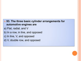  93. The three basic cylinder arrangements for
automotive engines are
a) Flat, radial, and V
b) In a row, in line, and opposed
c) In line, V, and opposed
d) V, double row, and opposed
 