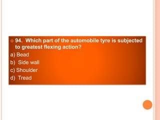  94. Which part of the automobile tyre is subjected
to greatest flexing action?
a) Bead
b) Side wall
c) Shoulder
d) Tread
 