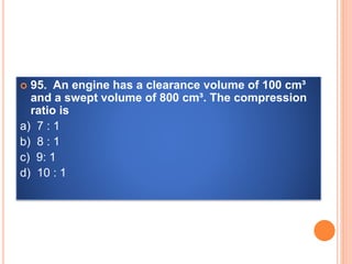  95. An engine has a clearance volume of 100 cm³
and a swept volume of 800 cm³. The compression
ratio is
a) 7 : 1
b) 8 : 1
c) 9: 1
d) 10 : 1
 