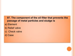  97. The component of the oil filter that prevents the
passage of metal particles and sludge is
a) Element
b) Relief valve
c) Check valve
d) Case
 