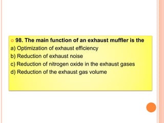  98. The main function of an exhaust muffler is the
a) Optimization of exhaust efficiency
b) Reduction of exhaust noise
c) Reduction of nitrogen oxide in the exhaust gases
d) Reduction of the exhaust gas volume
 