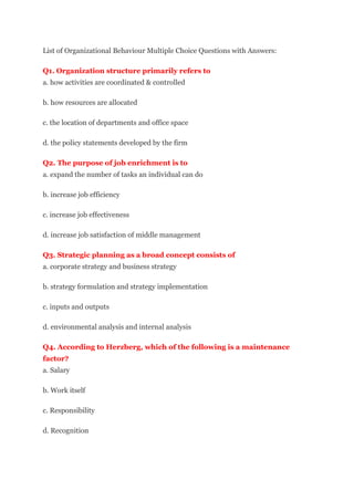 List of Organizational Behaviour Multiple Choice Questions with Answers:
Q1. Organization structure primarily refers to
a. how activities are coordinated & controlled
b. how resources are allocated
c. the location of departments and office space
d. the policy statements developed by the firm
Q2. The purpose of job enrichment is to
a. expand the number of tasks an individual can do
b. increase job efficiency
c. increase job effectiveness
d. increase job satisfaction of middle management
Q3. Strategic planning as a broad concept consists of
a. corporate strategy and business strategy
b. strategy formulation and strategy implementation
c. inputs and outputs
d. environmental analysis and internal analysis
Q4. According to Herzberg, which of the following is a maintenance
factor?
a. Salary
b. Work itself
c. Responsibility
d. Recognition
 